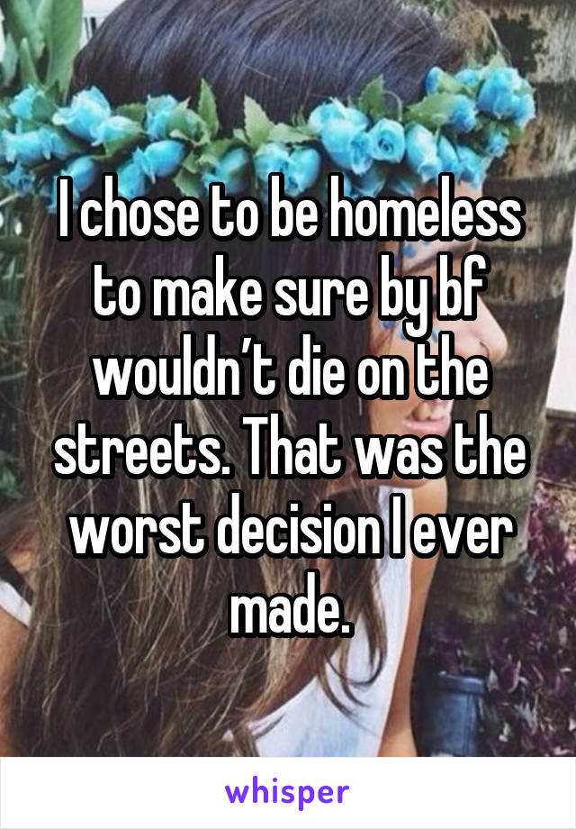 I chose to be homeless to make sure by bf wouldn’t die on the streets. That was the worst decision I ever made.