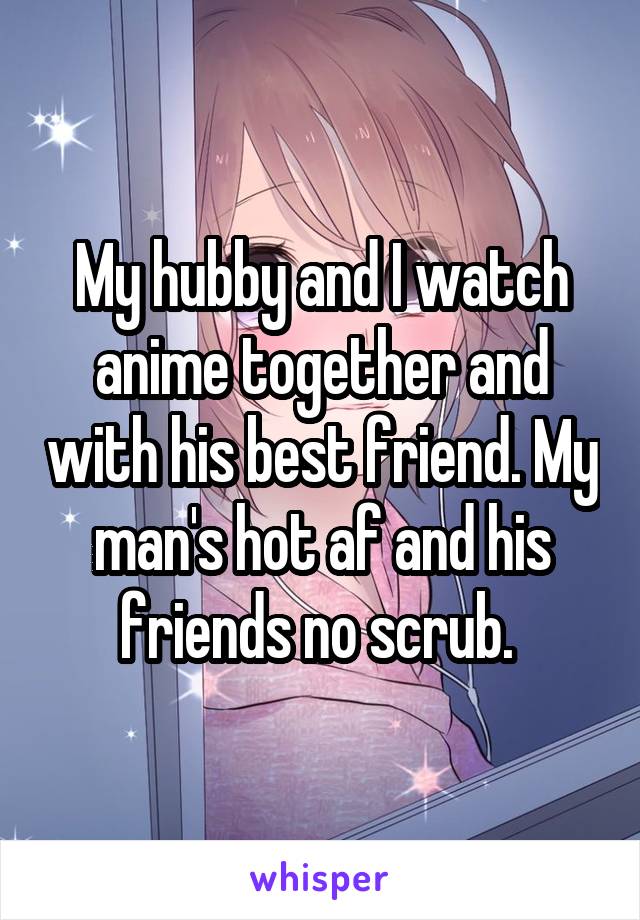 My hubby and I watch anime together and with his best friend. My man's hot af and his friends no scrub. 