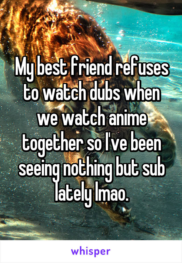 My best friend refuses to watch dubs when we watch anime together so I've been seeing nothing but sub lately lmao.