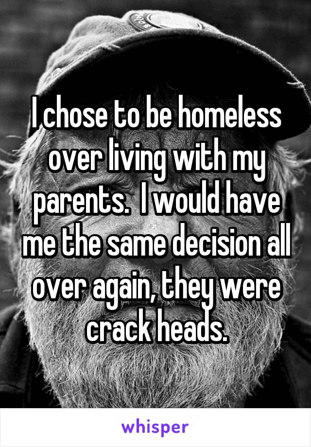 I chose to be homeless over living with my parents.  I would have me the same decision all over again, they were crack heads.
