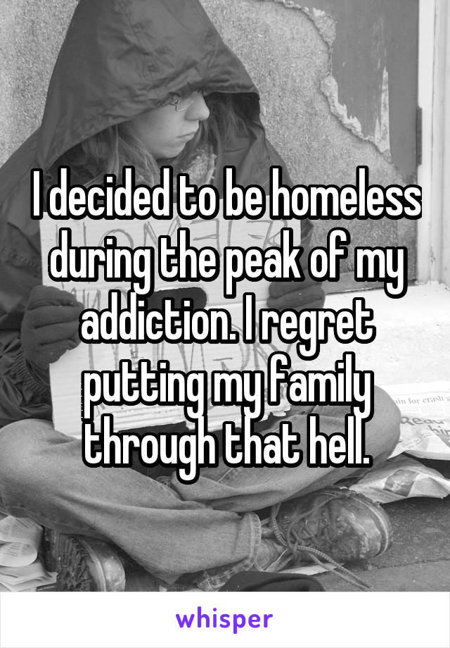 I decided to be homeless during the peak of my addiction. I regret putting my family through that hell.