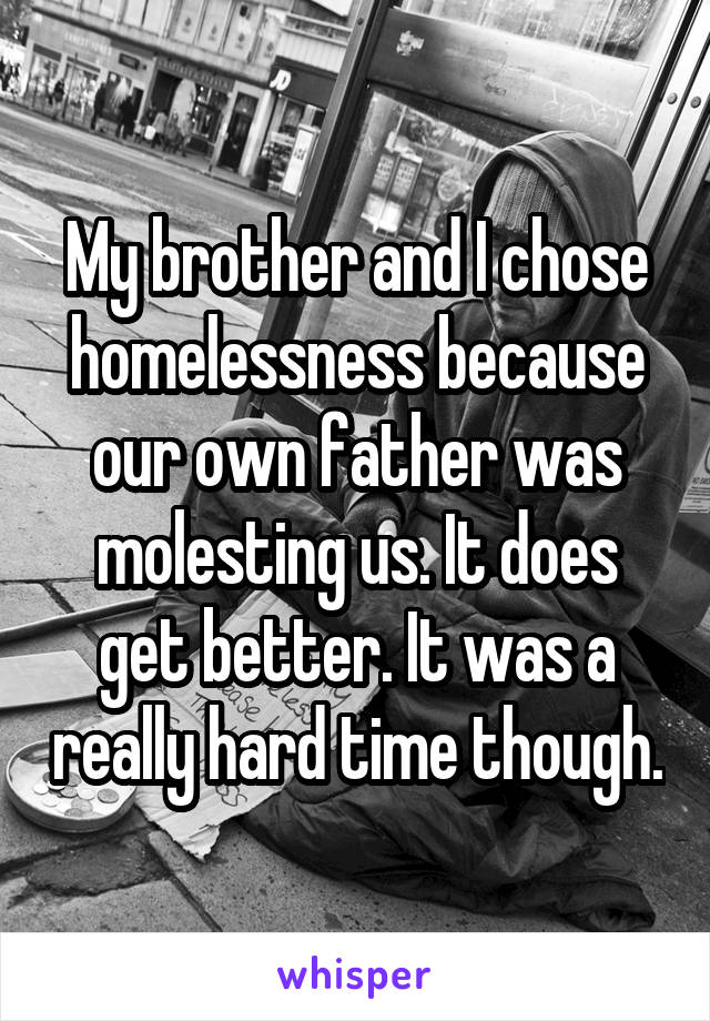 My brother and I chose homelessness because our own father was molesting us. It does get better. It was a really hard time though.