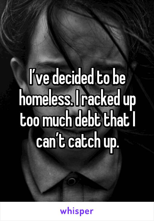 I’ve decided to be homeless. I racked up too much debt that I can’t catch up.