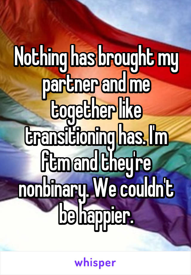 Nothing has brought my partner and me together like transitioning has. I'm ftm and they're nonbinary. We couldn't be happier.