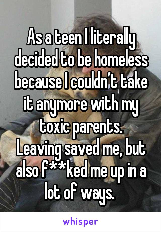 As a teen I literally decided to be homeless because I couldn’t take it anymore with my toxic parents.
Leaving saved me, but also f**ked me up in a lot of ways. 