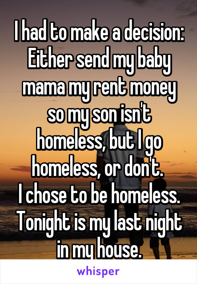 I had to make a decision: Either send my baby mama my rent money so my son isn't homeless, but I go homeless, or don't. 
I chose to be homeless. Tonight is my last night in my house.
