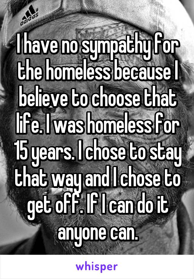 I have no sympathy for the homeless because I believe to choose that life. I was homeless for 15 years. I chose to stay that way and I chose to get off. If I can do it anyone can.