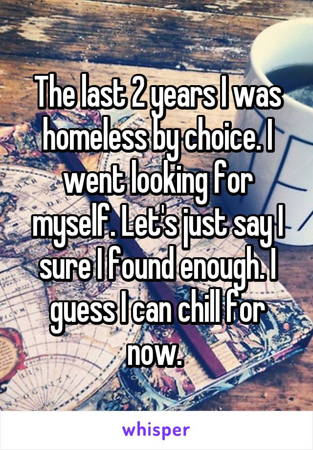 The last 2 years I was homeless by choice. I went looking for myself. Let's just say I sure I found enough. I guess I can chill for now. 