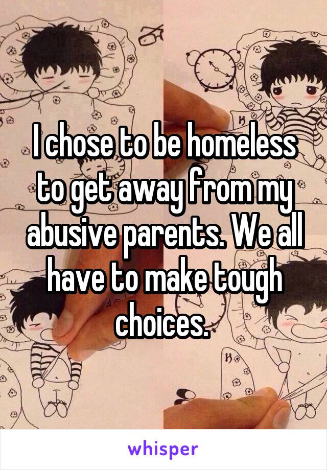 I chose to be homeless to get away from my abusive parents. We all have to make tough choices. 