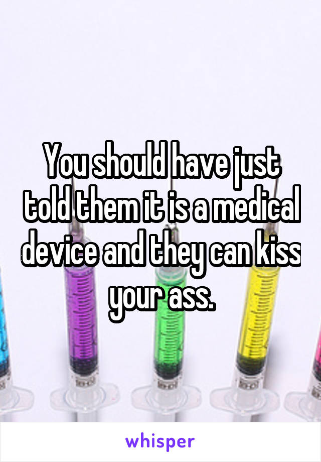 You should have just told them it is a medical device and they can kiss your ass.