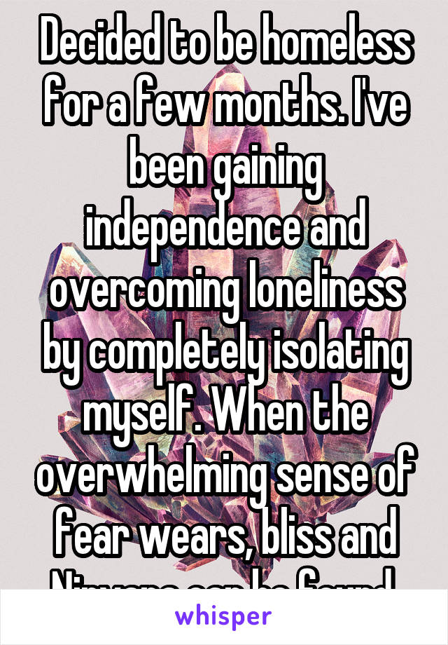 Decided to be homeless for a few months. I've been gaining independence and overcoming loneliness by completely isolating myself. When the overwhelming sense of fear wears, bliss and Nirvana can be found.