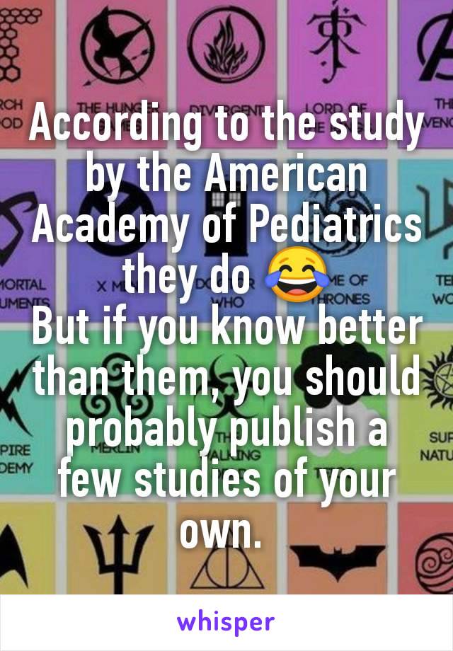 According to the study by the American Academy of Pediatrics they do 😂
But if you know better than them, you should probably publish a few studies of your own. 