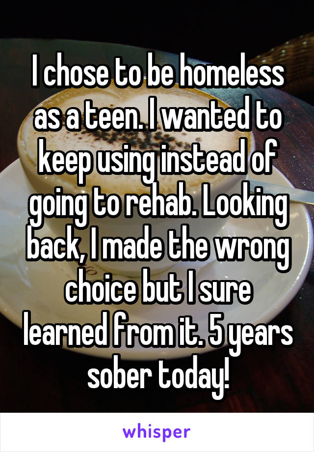 I chose to be homeless as a teen. I wanted to keep using instead of going to rehab. Looking back, I made the wrong choice but I sure learned from it. 5 years sober today!