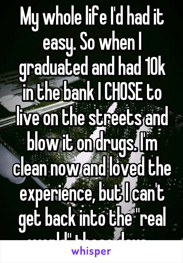 My whole life I'd had it easy. So when I graduated and had 10k in the bank I CHOSE to live on the streets and blow it on drugs. I'm clean now and loved the experience, but I can't get back into the "real world" these days...