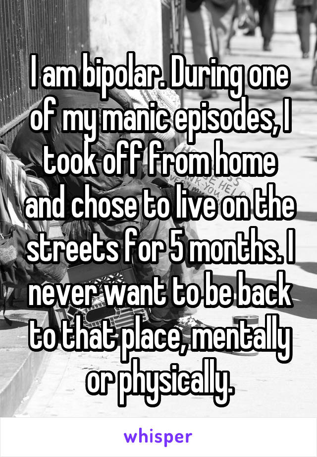 I am bipolar. During one of my manic episodes, I took off from home and chose to live on the streets for 5 months. I never want to be back to that place, mentally or physically.