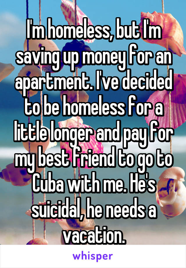 I'm homeless, but I'm saving up money for an apartment. I've decided to be homeless for a little longer and pay for my best friend to go to Cuba with me. He's suicidal, he needs a vacation.