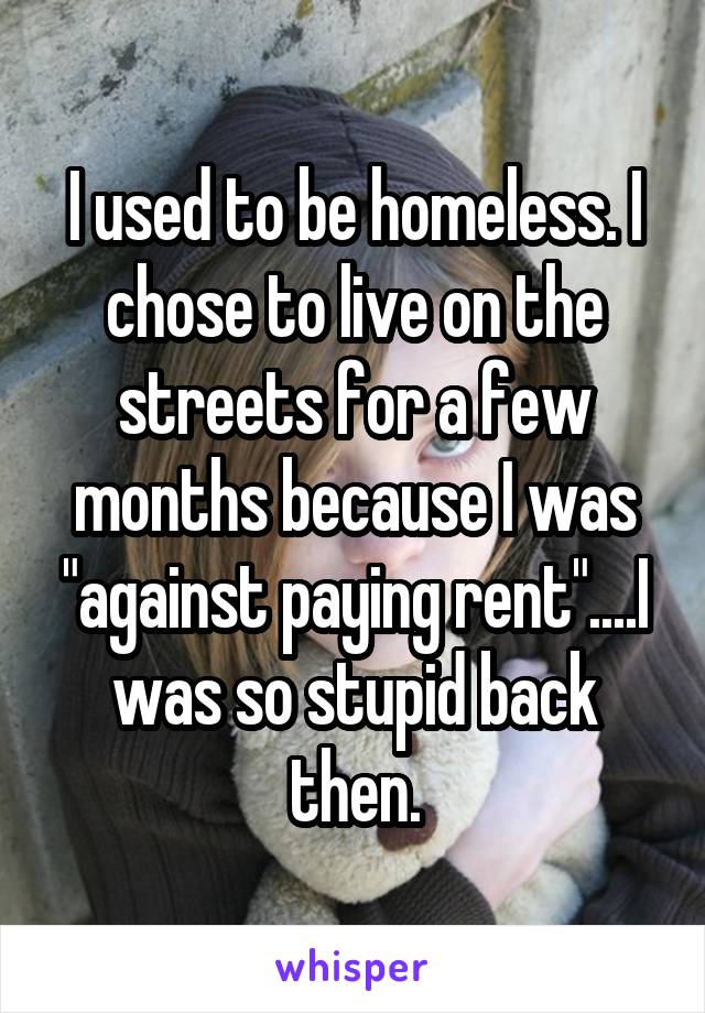 I used to be homeless. I chose to live on the streets for a few months because I was "against paying rent"....I was so stupid back then.