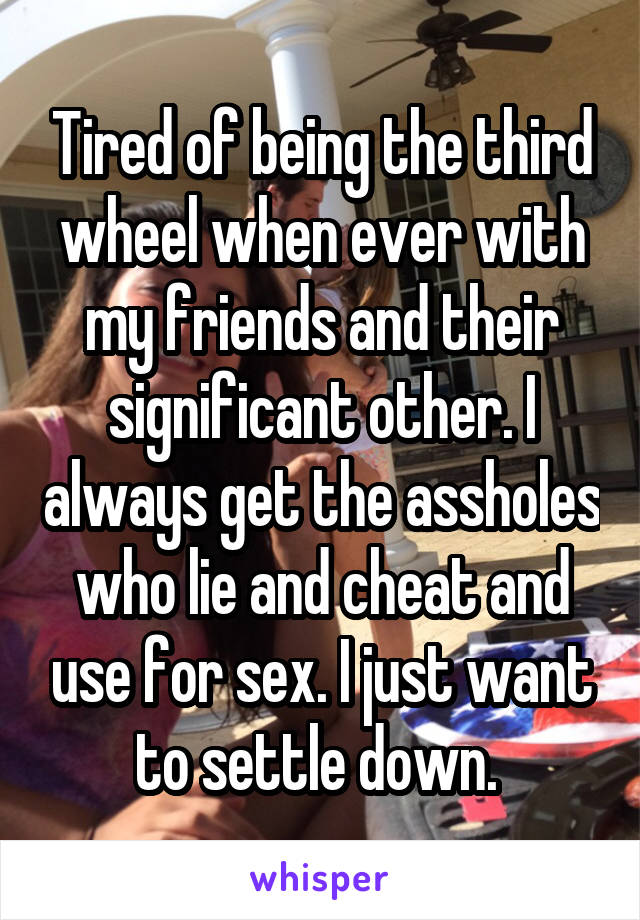 Tired of being the third wheel when ever with my friends and their significant other. I always get the assholes who lie and cheat and use for sex. I just want to settle down. 