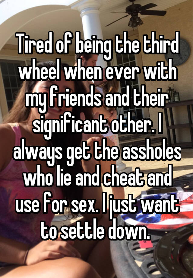 Tired of being the third wheel when ever with my friends and their significant other. I always get the assholes who lie and cheat and use for sex. I just want to settle down. 