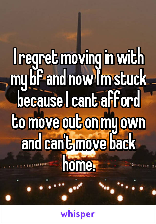I regret moving in with my bf and now I'm stuck because I cant afford to move out on my own and can't move back home.
