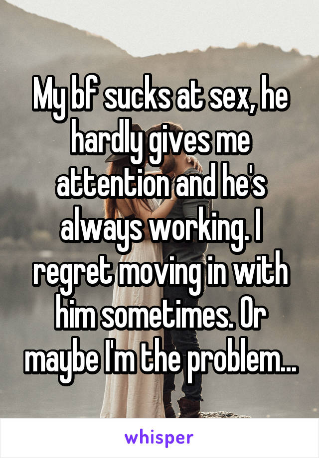 My bf sucks at sex, he hardly gives me attention and he's always working. I regret moving in with him sometimes. Or maybe I'm the problem...