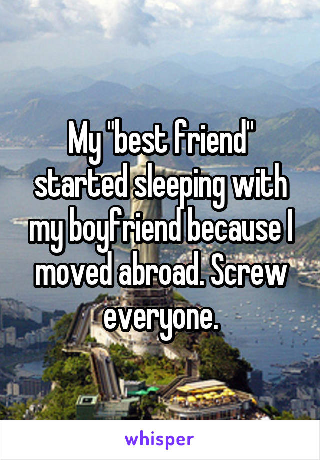 My "best friend" started sleeping with my boyfriend because I moved abroad. Screw everyone.