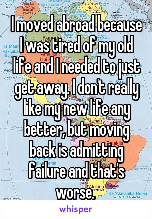 I moved abroad because I was tired of my old life and I needed to just get away. I don't really like my new life any better, but moving back is admitting failure and that's worse. 