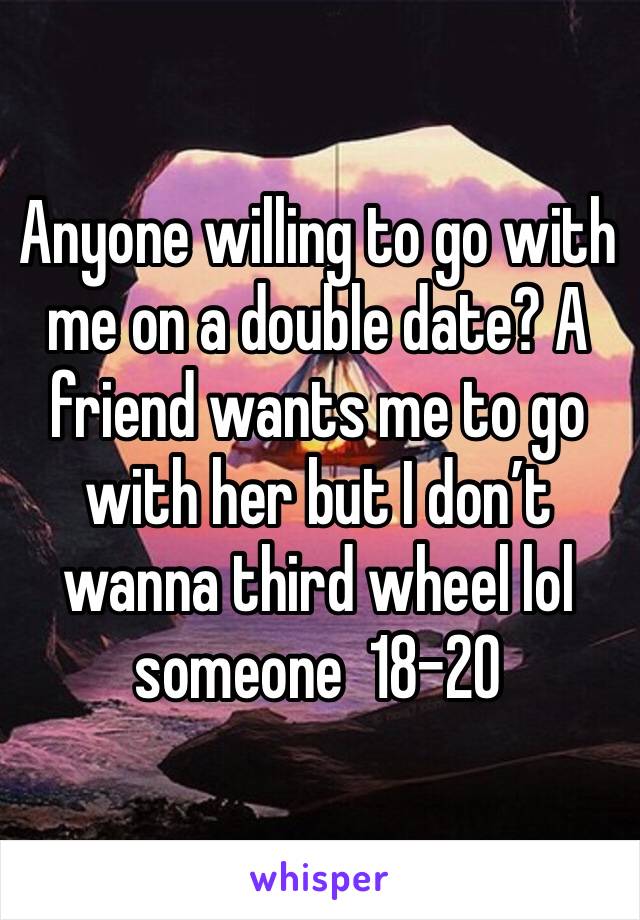 Anyone willing to go with me on a double date? A friend wants me to go with her but I don’t wanna third wheel lol someone  18-20