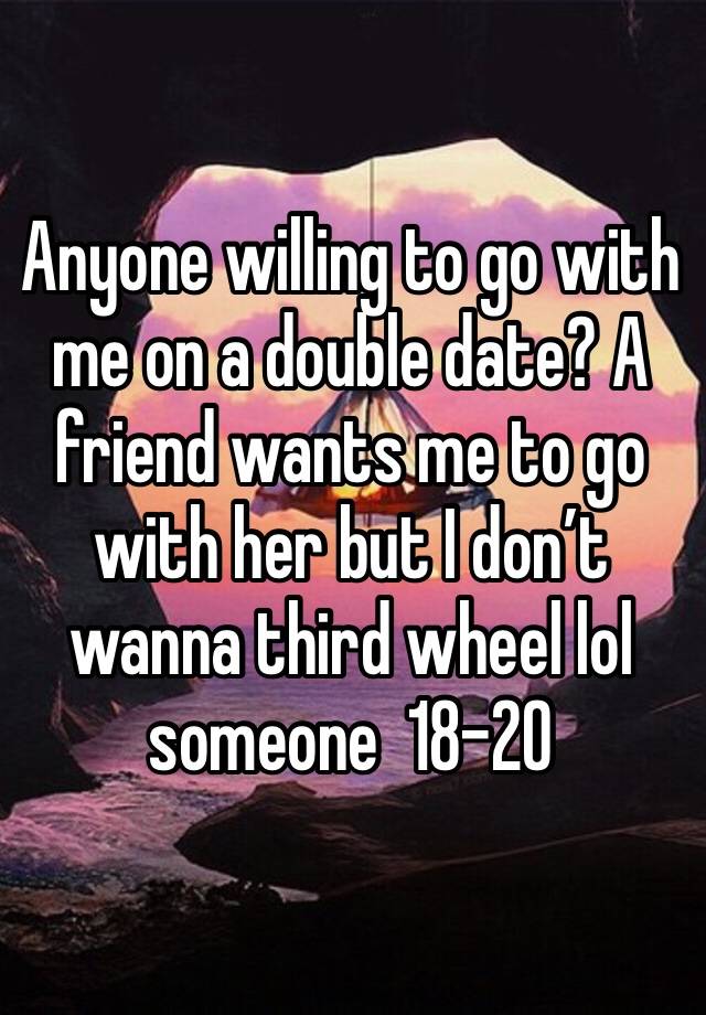 Anyone willing to go with me on a double date? A friend wants me to go with her but I don’t wanna third wheel lol someone  18-20