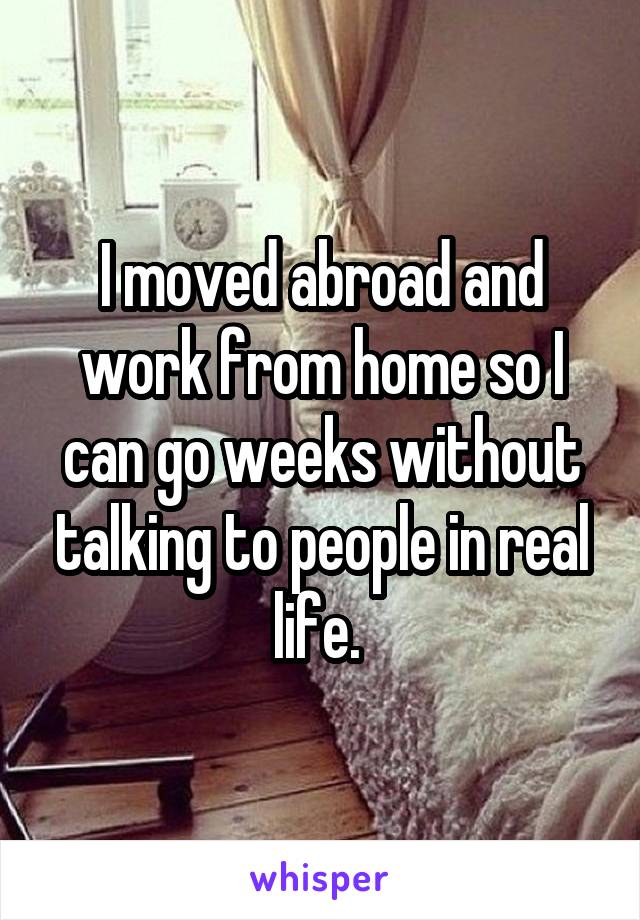 I moved abroad and work from home so I can go weeks without talking to people in real life. 