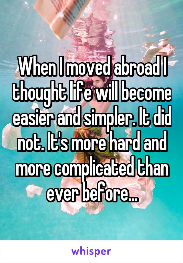 When I moved abroad I thought life will become easier and simpler. It did not. It's more hard and more complicated than ever before...