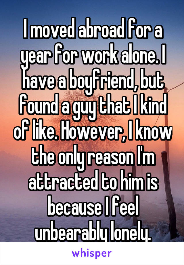 I moved abroad for a year for work alone. I have a boyfriend, but found a guy that I kind of like. However, I know the only reason I'm attracted to him is because I feel unbearably lonely.