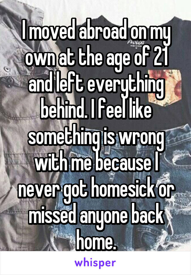 I moved abroad on my own at the age of 21 and left everything behind. I feel like something is wrong with me because I never got homesick or missed anyone back home.