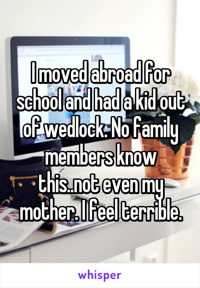 I moved abroad for school and had a kid out of wedlock. No family members know this..not even my mother. I feel terrible.