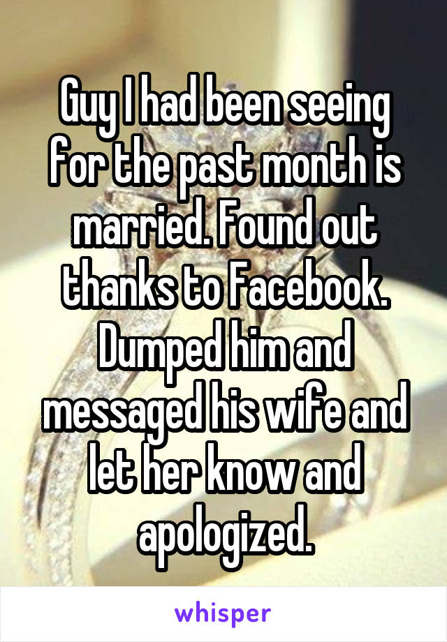 Guy I had been seeing for the past month is married. Found out thanks to Facebook. Dumped him and messaged his wife and let her know and apologized.