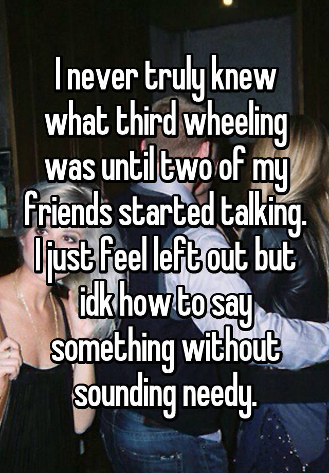 I never truly knew what third wheeling was until two of my friends started talking.
I just feel left out but idk how to say something without sounding needy.