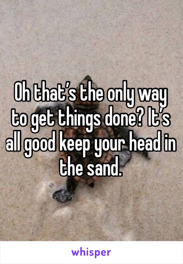 Oh that’s the only way to get things done? It’s all good keep your head in the sand. 