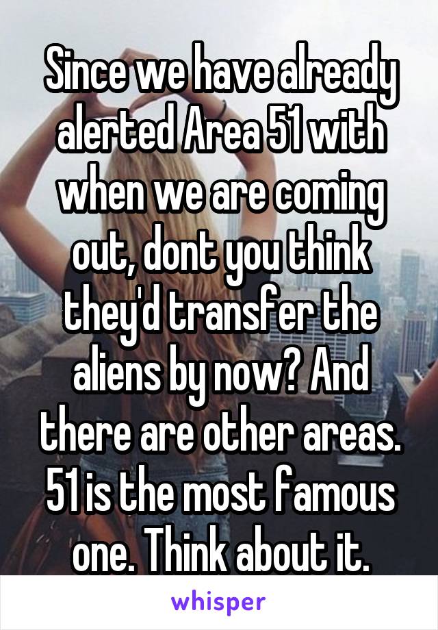 Since we have already alerted Area 51 with when we are coming out, dont you think they'd transfer the aliens by now? And there are other areas. 51 is the most famous one. Think about it.