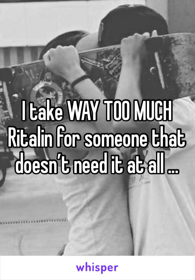 I take WAY TOO MUCH Ritalin for someone that doesn’t need it at all ...