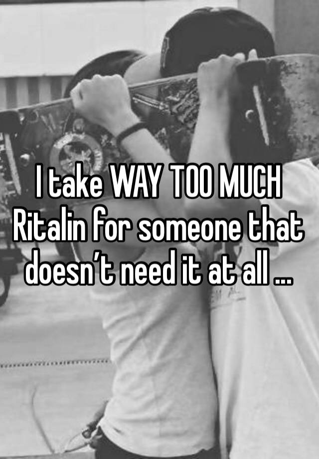 I take WAY TOO MUCH Ritalin for someone that doesn’t need it at all ...