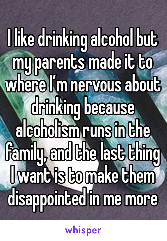 I like drinking alcohol but my parents made it to where I’m nervous about drinking because alcoholism runs in the family, and the last thing I want is to make them disappointed in me more