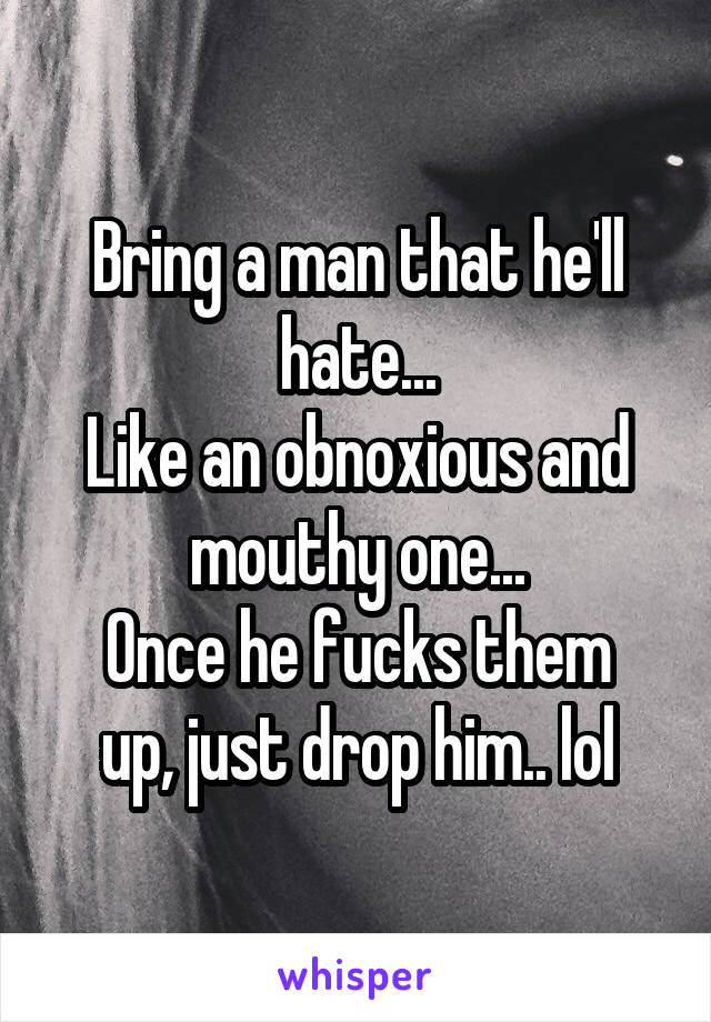 Bring a man that he'll hate...
Like an obnoxious and mouthy one...
Once he fucks them up, just drop him.. lol