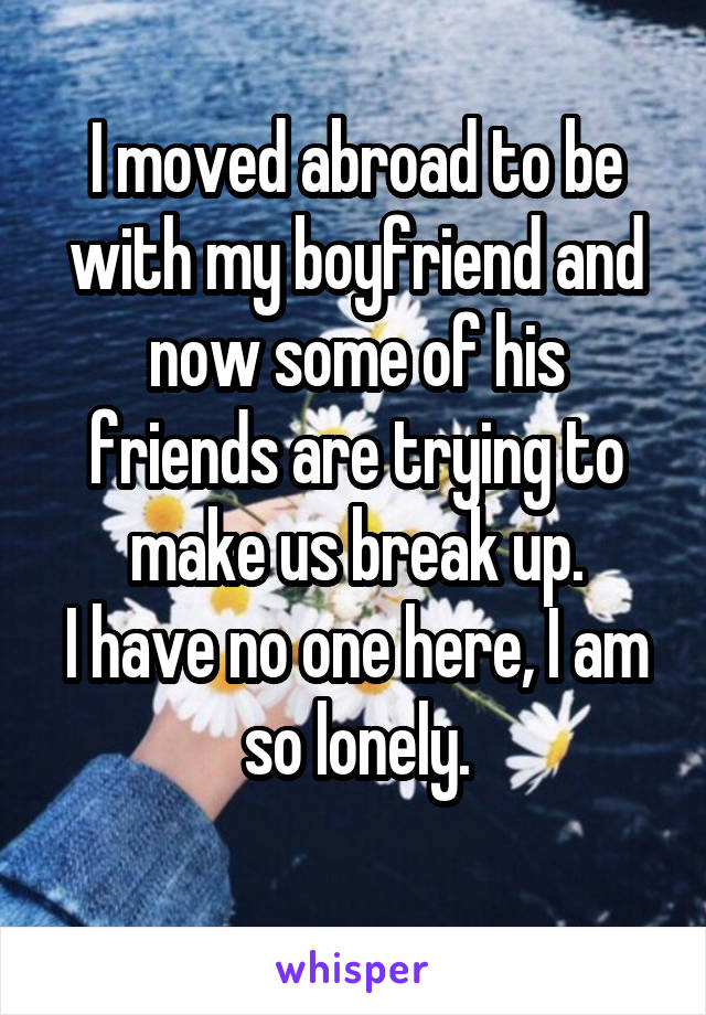 I moved abroad to be with my boyfriend and now some of his friends are trying to make us break up.
I have no one here, I am so lonely.
