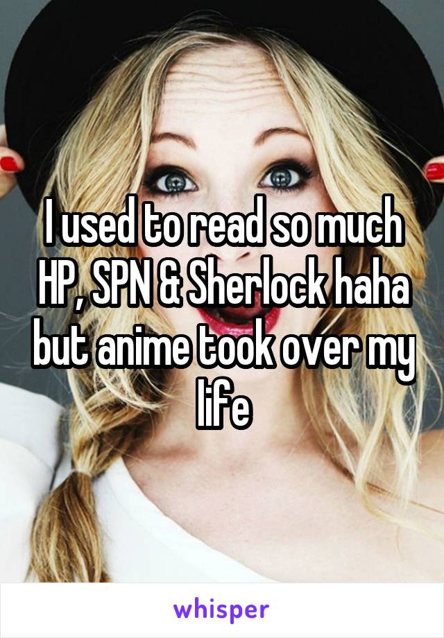 I used to read so much HP, SPN & Sherlock haha but anime took over my life