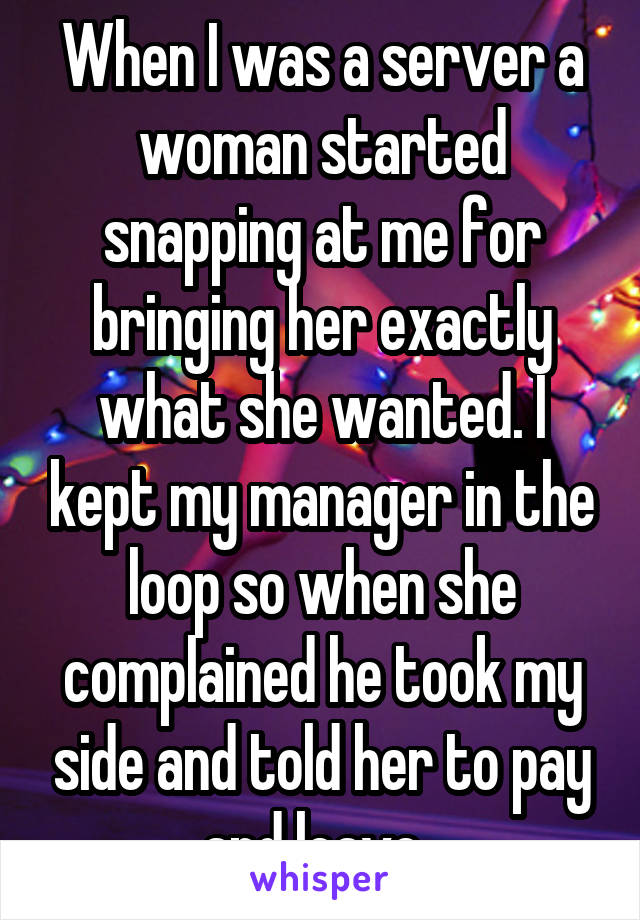 When I was a server a woman started snapping at me for bringing her exactly what she wanted. I kept my manager in the loop so when she complained he took my side and told her to pay and leave. 