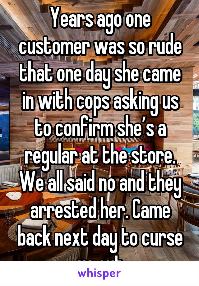 Years ago one customer was so rude that one day she came in with cops asking us to confirm she’s a regular at the store. We all said no and they arrested her. Came back next day to curse us out