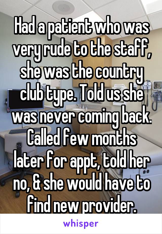 Had a patient who was very rude to the staff, she was the country club type. Told us she was never coming back. Called few months later for appt, told her no, & she would have to find new provider.