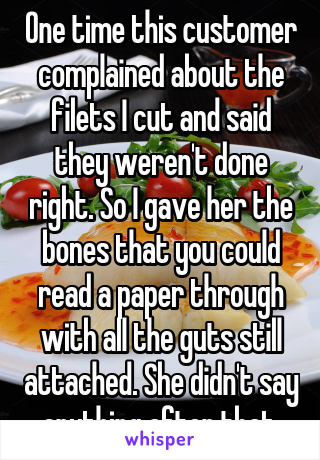 One time this customer complained about the filets I cut and said they weren't done right. So I gave her the bones that you could read a paper through with all the guts still attached. She didn't say anything after that.