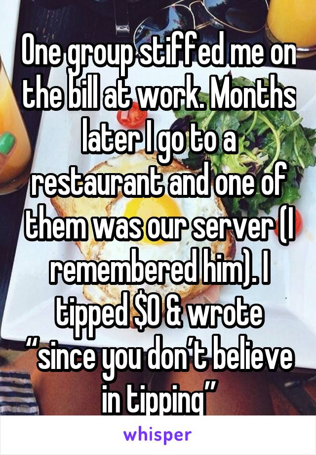 One group stiffed me on the bill at work. Months later I go to a restaurant and one of them was our server (I remembered him). I tipped $0 & wrote “since you don’t believe in tipping”