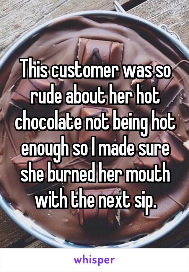 This customer was so rude about her hot chocolate not being hot enough so I made sure she burned her mouth with the next sip.